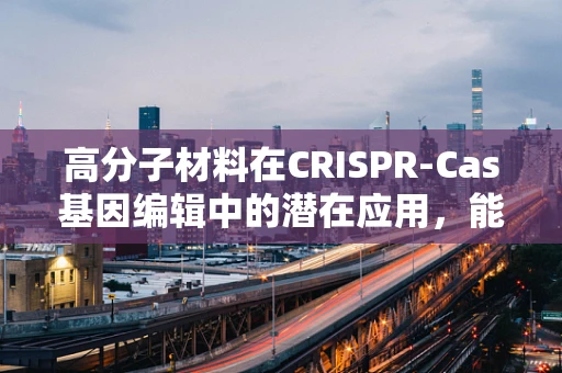 高分子材料在CRISPR-Cas基因编辑中的潜在应用，能否成为未来精准医疗的‘超级胶水’？