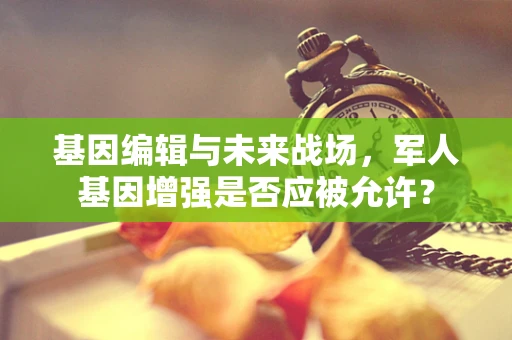 基因编辑与未来战场，军人基因增强是否应被允许？