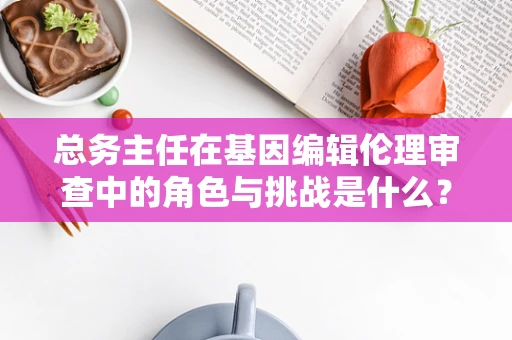 总务主任在基因编辑伦理审查中的角色与挑战是什么？