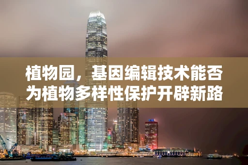 植物园，基因编辑技术能否为植物多样性保护开辟新路径？