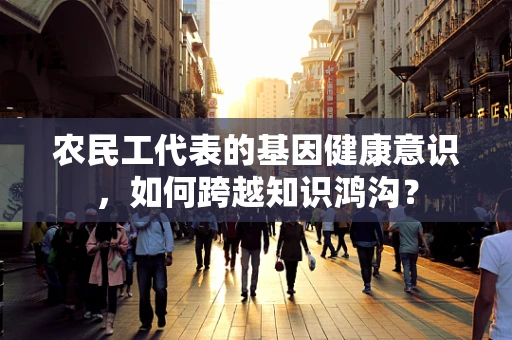 农民工代表的基因健康意识，如何跨越知识鸿沟？