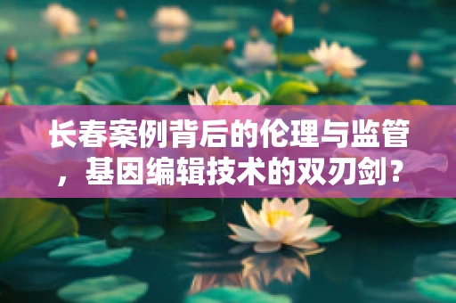 长春案例背后的伦理与监管，基因编辑技术的双刃剑？
