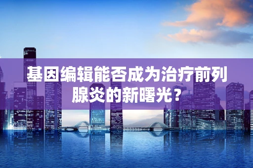 基因编辑能否成为治疗前列腺炎的新曙光？