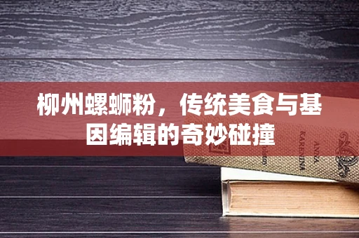 柳州螺蛳粉，传统美食与基因编辑的奇妙碰撞