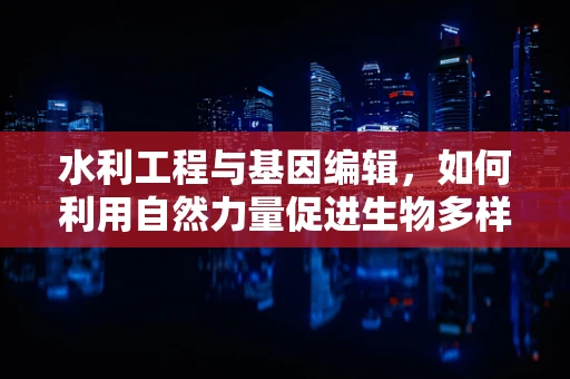 水利工程与基因编辑，如何利用自然力量促进生物多样性保护？