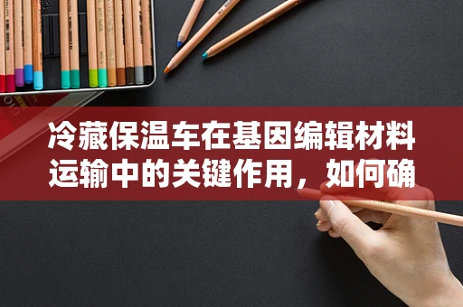 冷藏保温车在基因编辑材料运输中的关键作用，如何确保生物安全与效率？