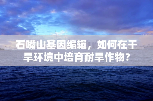 石嘴山基因编辑，如何在干旱环境中培育耐旱作物？