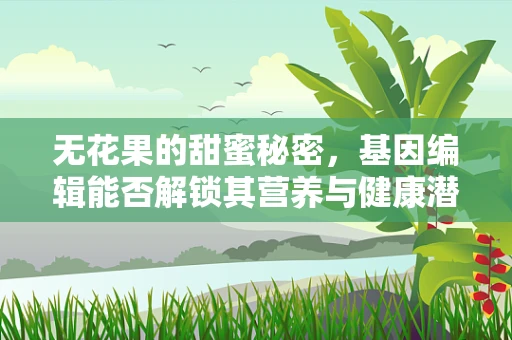 无花果的甜蜜秘密，基因编辑能否解锁其营养与健康潜力？