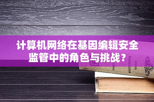 计算机网络在基因编辑安全监管中的角色与挑战？