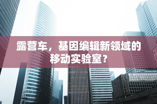 露营车，基因编辑新领域的移动实验室？