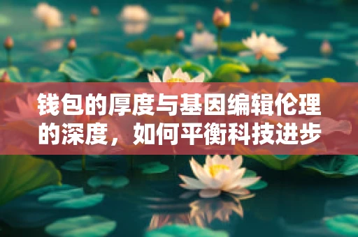 钱包的厚度与基因编辑伦理的深度，如何平衡科技进步与经济负担？