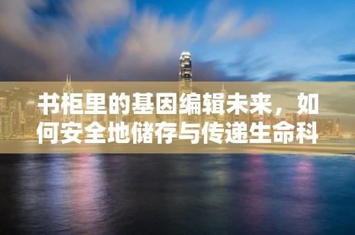 书柜里的基因编辑未来，如何安全地储存与传递生命科学的希望？