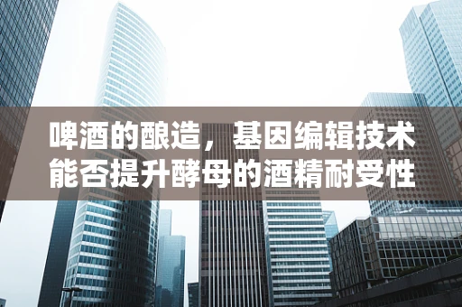 啤酒的酿造，基因编辑技术能否提升酵母的酒精耐受性？