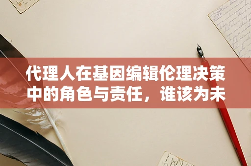 代理人在基因编辑伦理决策中的角色与责任，谁该为未来负责？