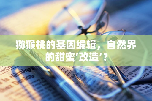猕猴桃的基因编辑，自然界的甜蜜‘改造’？