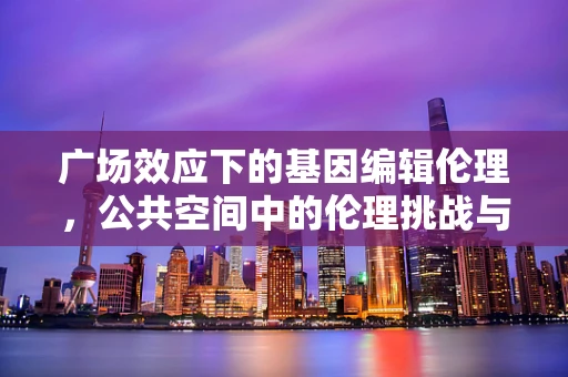 广场效应下的基因编辑伦理，公共空间中的伦理挑战与应对策略