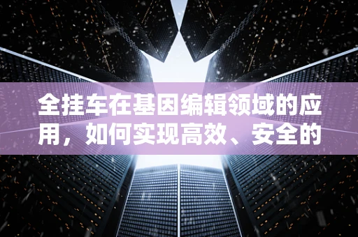全挂车在基因编辑领域的应用，如何实现高效、安全的运输？