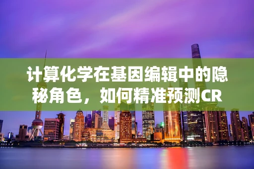 计算化学在基因编辑中的隐秘角色，如何精准预测CRISPR-Cas系统的脱靶效应？