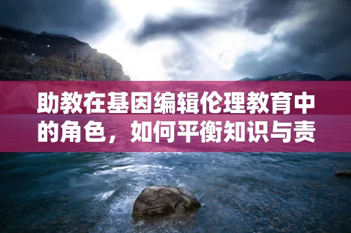 助教在基因编辑伦理教育中的角色，如何平衡知识与责任？