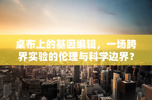 桌布上的基因编辑，一场跨界实验的伦理与科学边界？