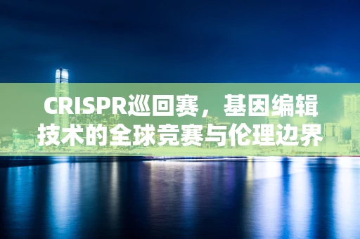 CRISPR巡回赛，基因编辑技术的全球竞赛与伦理边界