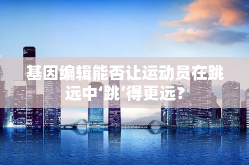 基因编辑能否让运动员在跳远中‘跳’得更远？