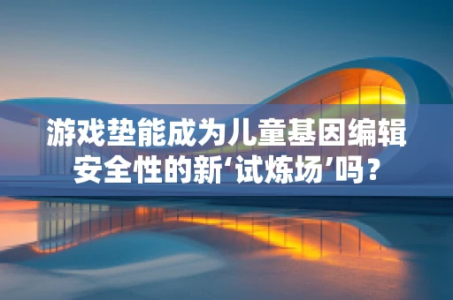 游戏垫能成为儿童基因编辑安全性的新‘试炼场’吗？