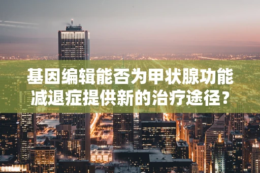 基因编辑能否为甲状腺功能减退症提供新的治疗途径？