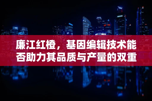 廉江红橙，基因编辑技术能否助力其品质与产量的双重飞跃？