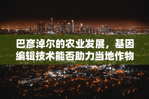 巴彦淖尔的农业发展，基因编辑技术能否助力当地作物改良？