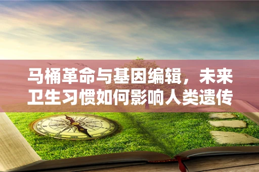 马桶革命与基因编辑，未来卫生习惯如何影响人类遗传多样性？