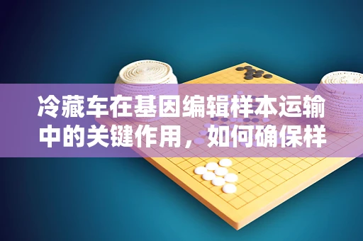 冷藏车在基因编辑样本运输中的关键作用，如何确保样本的稳定与安全？