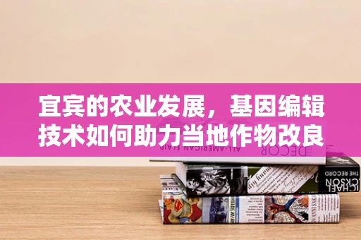 宜宾的农业发展，基因编辑技术如何助力当地作物改良？