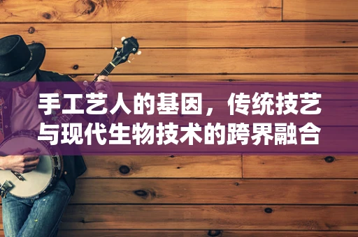 手工艺人的基因，传统技艺与现代生物技术的跨界融合