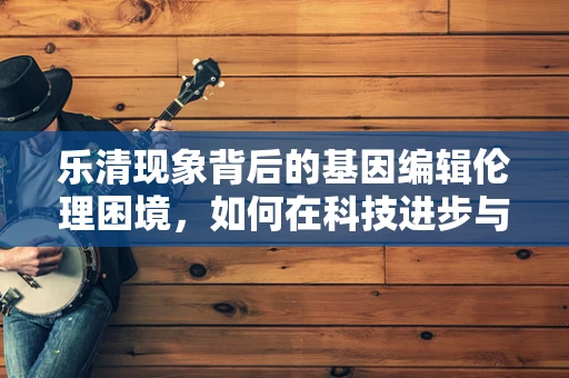 乐清现象背后的基因编辑伦理困境，如何在科技进步与公众信任间找到平衡？