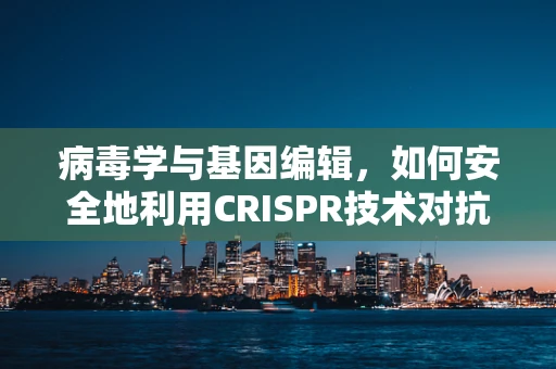 病毒学与基因编辑，如何安全地利用CRISPR技术对抗病毒？