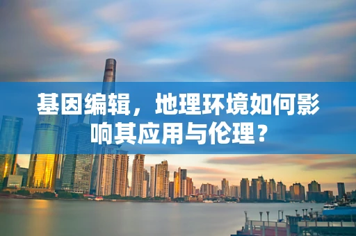 基因编辑，地理环境如何影响其应用与伦理？