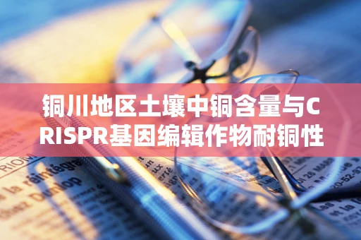 铜川地区土壤中铜含量与CRISPR基因编辑作物耐铜性关系探究