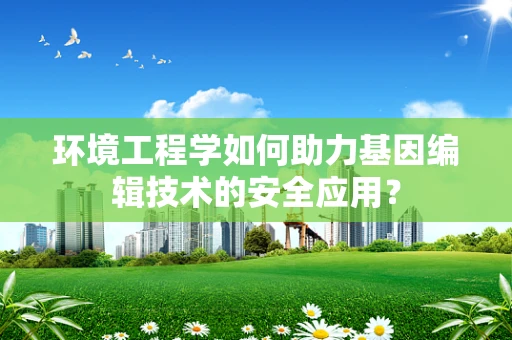 环境工程学如何助力基因编辑技术的安全应用？