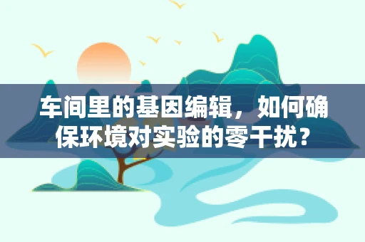 车间里的基因编辑，如何确保环境对实验的零干扰？