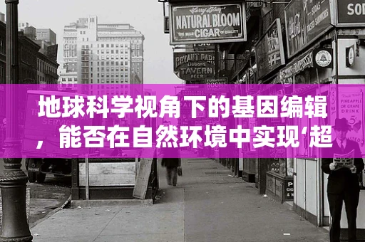 地球科学视角下的基因编辑，能否在自然环境中实现‘超级物种’的诞生？