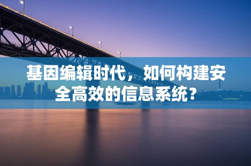 基因编辑时代，如何构建安全高效的信息系统？