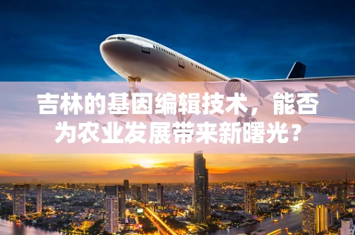吉林的基因编辑技术，能否为农业发展带来新曙光？
