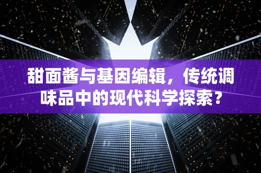 甜面酱与基因编辑，传统调味品中的现代科学探索？