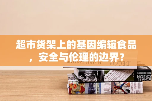 超市货架上的基因编辑食品，安全与伦理的边界？
