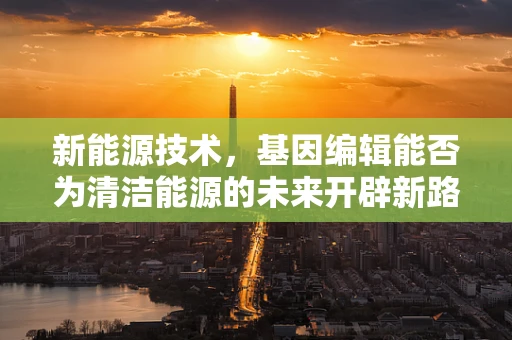 新能源技术，基因编辑能否为清洁能源的未来开辟新路径？