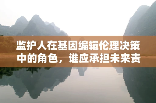 监护人在基因编辑伦理决策中的角色，谁应承担未来责任？
