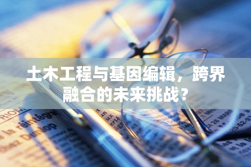 土木工程与基因编辑，跨界融合的未来挑战？