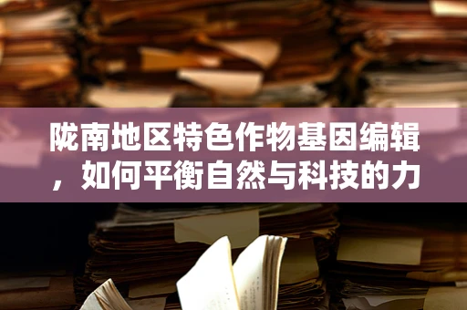 陇南地区特色作物基因编辑，如何平衡自然与科技的力量？
