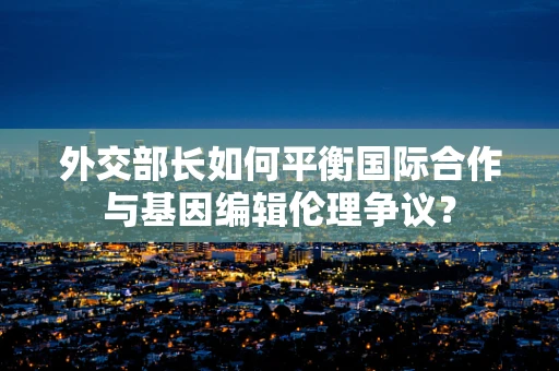 外交部长如何平衡国际合作与基因编辑伦理争议？